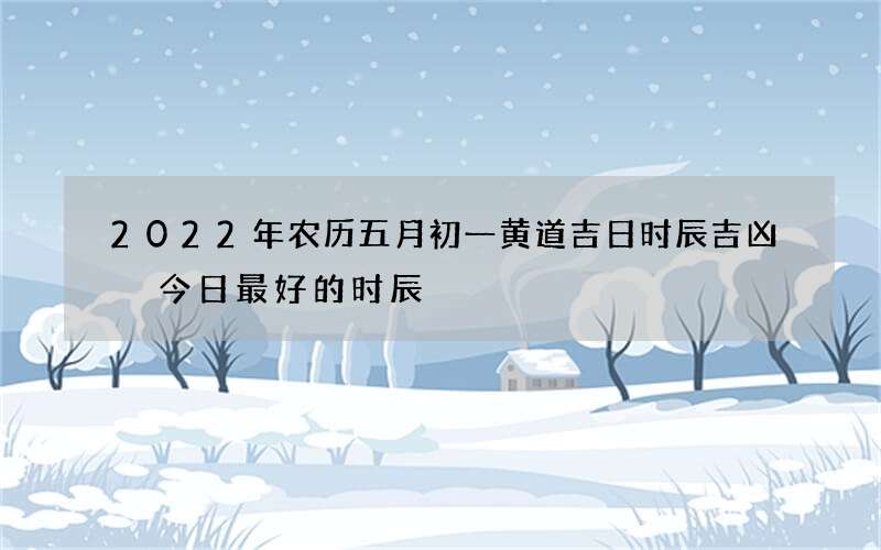 2022年农历五月初一黄道吉日时辰吉凶 今日最好的时辰